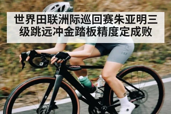 世界田联洲际巡回赛朱亚明三级跳远冲金踏板精度定成败