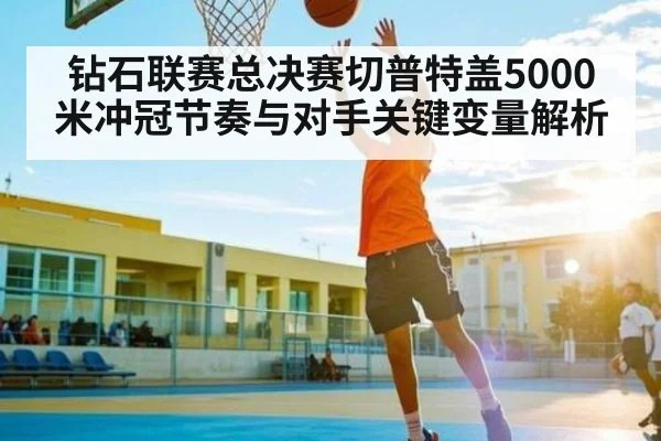 钻石联赛总决赛切普特盖5000米冲冠节奏与对手关键变量解析 - Kaiyun Sports