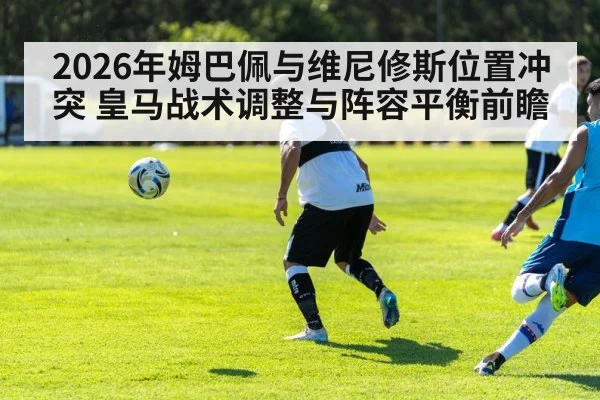 2026年姆巴佩与维尼修斯位置冲突 皇马战术调整与阵容平衡前瞻